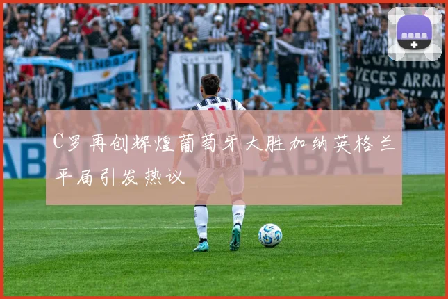 C罗再创辉煌葡萄牙大胜加纳英格兰平局引发热议