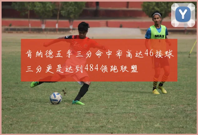 肯纳德五季三分命中率高达46接球三分更是达到484领跑联盟