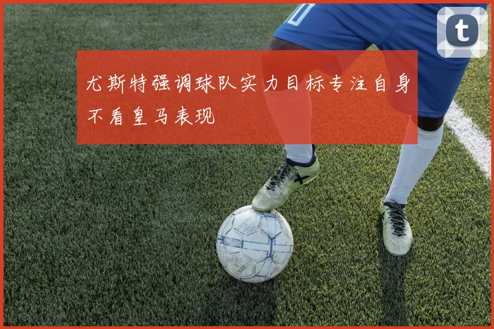 尤斯特强调球队实力目标专注自身不看皇马表现