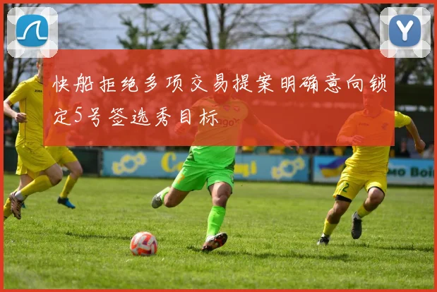 快船拒绝多项交易提案明确意向锁定5号签选秀目标