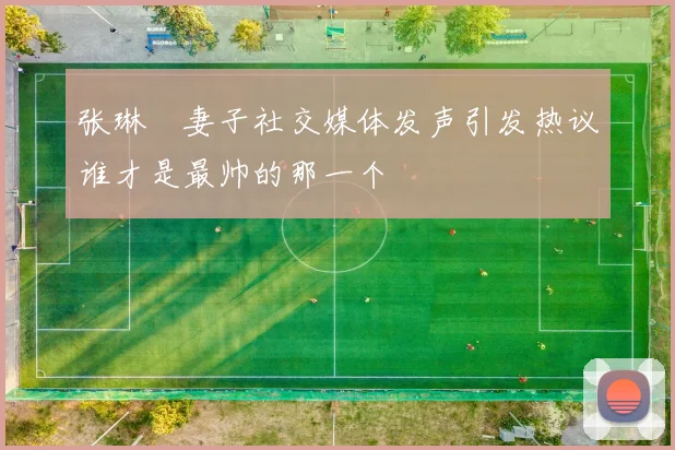 张琳芃妻子社交媒体发声引发热议谁才是最帅的那一个