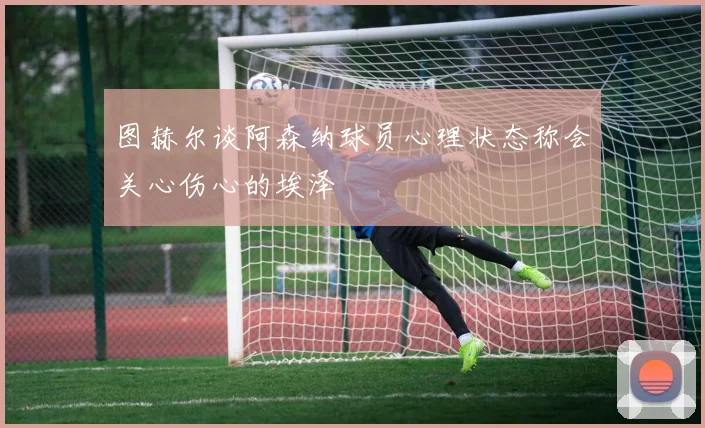 图赫尔谈阿森纳球员心理状态称会关心伤心的埃泽