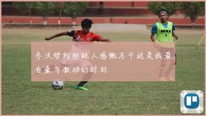齐沃续约经纪人感慨万千这是我最自豪与激动的时刻