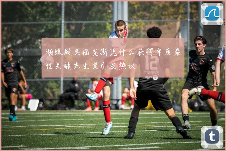 湖媒疑惑福克斯凭什么获得年度最佳关键先生奖引发热议